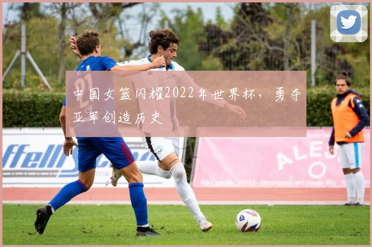 中国女篮闪耀2022年世界杯，勇夺亚军创造历史