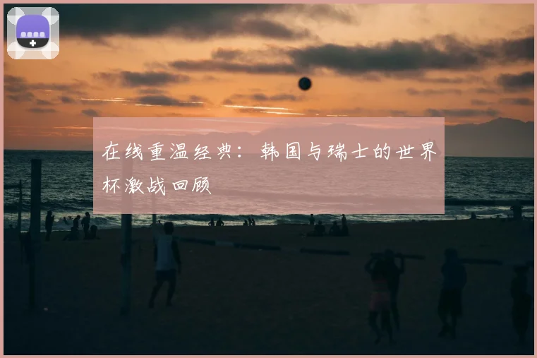 在线重温经典:韩国与瑞士的世界杯激战回顾