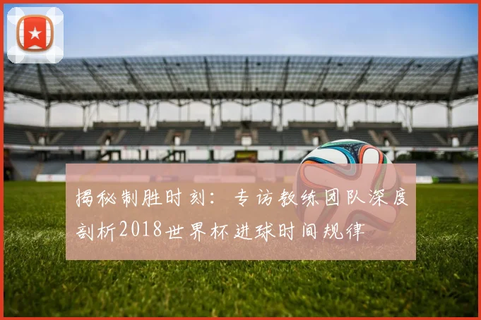 揭秘制胜时刻：专访教练团队深度剖析2018世界杯进球时间规律