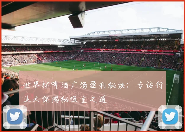 世界杯啤酒广场盈利秘诀：专访行业大佬揭秘吸金之道