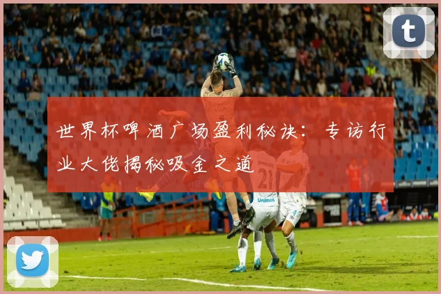 世界杯啤酒广场盈利秘诀：专访行业大佬揭秘吸金之道