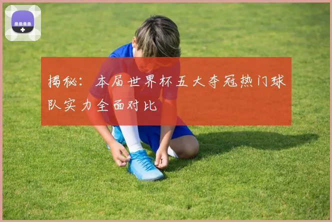 揭秘:本届世界杯五大夺冠热门球队实力全面对比
