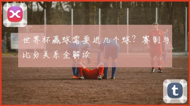 世界杯赢球需要进几个球？赛制与比分关系全解读