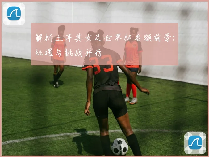 解析土耳其女足世界杯名额前景：机遇与挑战并存