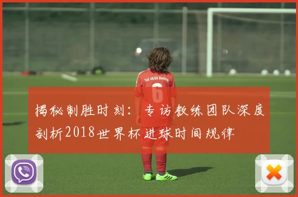 揭秘制胜时刻：专访教练团队深度剖析2018世界杯进球时间规律