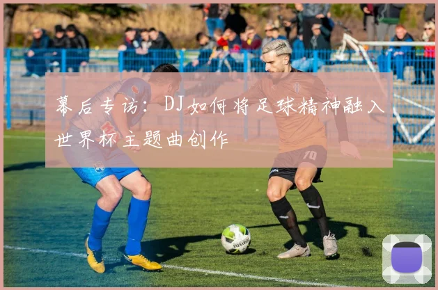 幕后专访:DJ如何将足球精神融入世界杯主题曲创作