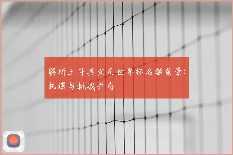 解析土耳其女足世界杯名额前景：机遇与挑战并存